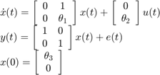 $$\begin{array}{l}&#10;\dot x(t) = \left[ {\begin{array}{*{20}{c}}&#10;0&#38;1\\&#10;0&{{\theta _1}}&#10;\end{array}} \right]x(t) + \left[ {\begin{array}{*{20}{c}}&#10;0\\&#10;{{\theta _2}}&#10;\end{array}} \right]u(t)\\&#10;y(t) = \left[ {\begin{array}{*{20}{c}}&#10;1&#38;0\\&#10;0&#38;1&#10;\end{array}} \right]x(t) + e(t)\\&#10;x(0) = \left[ {\begin{array}{*{20}{c}}&#10;{{\theta _3}}\\&#10;0&#10;\end{array}} \right]&#10;\end{array}$$
