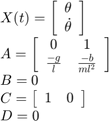 $$\begin{array}{l}&#10;X(t) = \left[ {\begin{array}{*{20}{c}}&#10;\theta \\&#10;{\dot \theta }&#10;\end{array}} \right]\\&#10;A = \left[ {\begin{array}{*{20}{c}}&#10;0&#38;1\\&#10;{\frac{{ - g}}{l}}&{\frac{{ - b}}{{m{l^2}}}}&#10;\end{array}} \right]\\&#10;B = 0\\&#10;C = \left[ {\begin{array}{*{20}{c}}&#10;1&#38;0&#10;\end{array}} \right]\\&#10;D = 0&#10;\end{array}$$