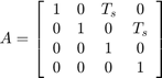 $$ A = \left[&#10; \begin{array}{c c c c}&#10; 1 &#38; 0 &#38; T_s &#38; 0 \\&#10; 0 &#38; 1 &#38; 0 &#38; T_s \\&#10; 0 &#38; 0 &#38; 1 &#38; 0 \\&#10; 0 &#38; 0 &#38; 0 &#38; 1&#10; \end{array}&#10; \right]&#10;$$